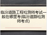临汾道路工程检测师考试一般在哪里考(临汾道路检测师考点)