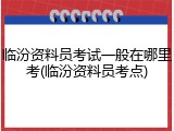 临汾资料员考试一般在哪里考(临汾资料员考点)