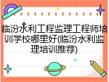 临汾水利工程监理工程师培训学校哪里好(临汾水利监理培训推荐)