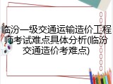 临汾一级交通运输造价工程师考试难点具体分析(临汾交通造价考难点)