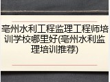 亳州水利工程监理工程师培训学校哪里好(亳州水利监理培训推荐)