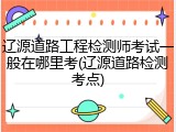 辽源道路工程检测师考试一般在哪里考(辽源道路检测考点)