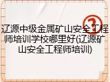 辽源中级金属矿山安全工程师培训学校哪里好(辽源矿山安全工程师培训)