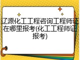辽源化工工程咨询工程师证在哪里报考(化工工程师证报考)