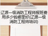 辽源一级消防工程师报班费用多少钱哪里好(辽源一级消防工程师培训)