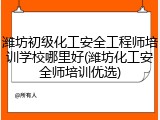 潍坊初级化工安全工程师培训学校哪里好(潍坊化工安全师培训优选)