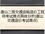 唐山二级交通运输造价工程师考试难点具体分析(唐山交通造价考试难点)