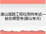 唐山道路工程检测师考试一般在哪里考(唐山考点)