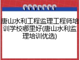 唐山水利工程监理工程师培训学校哪里好(唐山水利监理培训优选)