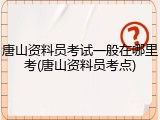 唐山资料员考试一般在哪里考(唐山资料员考点)
