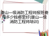 唐山一级消防工程师报班费用多少钱哪里好(唐山一级消防工程师培训)