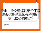 唐山一级交通运输造价工程师考试难点具体分析(唐山交运造价师难点)