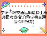 宁德一级交通运输造价工程师报考资格详解(宁德交通造价师报考)