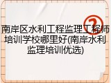 南岸区水利工程监理工程师培训学校哪里好(南岸水利监理培训优选)
