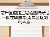 南岸区道路工程检测师考试一般在哪里考(南岸区检测师考点)