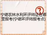 宁德农林水利环评师证在哪里报考(宁德环评师报考点)