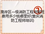 南岸区一级消防工程师报班费用多少钱哪里好(重庆消防工程师培训)