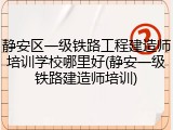 静安区一级铁路工程建造师培训学校哪里好(静安一级铁路建造师培训)