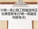 宁德一级公路工程建造师证在哪里报考(宁德一级建造师报考点)