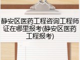 静安区医药工程咨询工程师证在哪里报考(静安区医药工程报考)