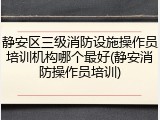 静安区三级消防设施操作员培训机构哪个最好(静安消防操作员培训)
