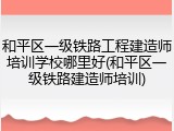 和平区一级铁路工程建造师培训学校哪里好(和平区一级铁路建造师培训)
