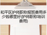 和平区护师职称报班费用多少钱哪里好(护师职称培训费用)
