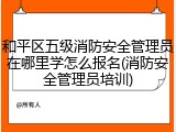 和平区五级消防安全管理员在哪里学怎么报名(消防安全管理员培训)
