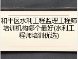 和平区水利工程监理工程师培训机构哪个最好(水利工程师培训优选)