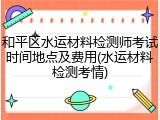 和平区水运材料检测师考试时间地点及费用(水运材料检测考情)