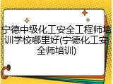宁德中级化工安全工程师培训学校哪里好(宁德化工安全师培训)