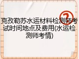 克孜勒苏水运材料检测师考试时间地点及费用(水运检测师考情)