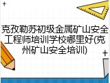 克孜勒苏初级金属矿山安全工程师培训学校哪里好(克州矿山安全培训)