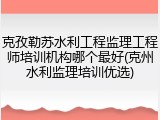 克孜勒苏水利工程监理工程师培训机构哪个最好(克州水利监理培训优选)