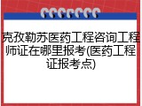 克孜勒苏医药工程咨询工程师证在哪里报考(医药工程证报考点)