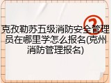 克孜勒苏五级消防安全管理员在哪里学怎么报名(克州消防管理报名)