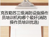 克孜勒苏三级消防设施操作员培训机构哪个最好(消防操作员培训优选)