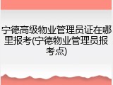 宁德高级物业管理员证在哪里报考(宁德物业管理员报考点)