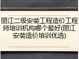 丽江二级安装工程造价工程师培训机构哪个最好(丽江安装造价培训优选)