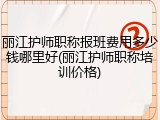 丽江护师职称报班费用多少钱哪里好(丽江护师职称培训价格)