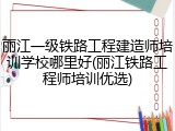 丽江一级铁路工程建造师培训学校哪里好(丽江铁路工程师培训优选)
