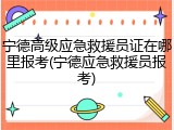 宁德高级应急救援员证在哪里报考(宁德应急救援员报考)