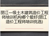 丽江一级土木建筑造价工程师培训机构哪个最好(丽江造价工程师培训优选)