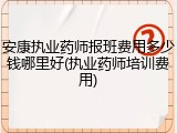 安康执业药师报班费用多少钱哪里好(执业药师培训费用)