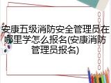 安康五级消防安全管理员在哪里学怎么报名(安康消防管理员报名)