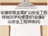 安康初级金属矿山安全工程师培训学校哪里好(安康矿山安全工程师培训)