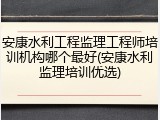 安康水利工程监理工程师培训机构哪个最好(安康水利监理培训优选)