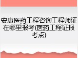 安康医药工程咨询工程师证在哪里报考(医药工程证报考点)