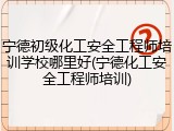 宁德初级化工安全工程师培训学校哪里好(宁德化工安全工程师培训)