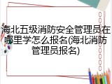 海北五级消防安全管理员在哪里学怎么报名(海北消防管理员报名)